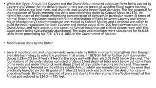 • While the Upper Anicut, the Cauvery and the Grand Anicut ensured adequate flows being carried by
Cauvery and Vennar for the delta irrigation there was no means of avoiding flood waters rushing
into the delta stress into rivers and channels and causing heavy flood damages. The first proposal for
the regulation of floods entering into delta unchecked was made by Captain Mead in 1870. He
rightly felt share of the floods minimizing concentration of damages in particular router. At times of
normal flows the regulators would control the distribution of flows between Cauvery and Vennar.
Major Montgomery’s recommendation are revised by Colonel Mullins and a decision was taken to
build the head regulations for both Cauvery and Vennar about 61m (200 feet) downstream of the
Grand Anicut and right angles to the same the Vennar head thus got shifted downstream with the
cause above being subsequently abandoned. The plans and estimates were sanctioned for Rs.6.88
lakhs in the proceeding No.778- 1/21-8-1883 of the Government of Madras.
• Modification done by the British
• Several modifications and improvements were made by British in order to strengthen dam through
available technology to solve the problems that arose. In 1839 Sir Arthur Cotton built dam under
sluices 1.22mx0.91m (4 feet x 3 feet) in the body wall with their ails 3.05 (left) below the crest. The
foundations of the under sluices consisted of about 2 feet depth of brick work below cut-stone floor
of the vents and under this brick work about 2 feet of dry rubble masonry on the sand. They were
thus particularly founded on the old dry rubble Anicut, which was founded on sand; they were thus
practically founded on the 30 spans of 9.14m (32 feet) each was built over the Anicut for case in
operating floods. By the construction of piers and due to the dam stones the effective length of the
Anicut god reduced to 224.0m (735 feet).
 