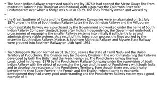 • The South Indian Railway progressed rapidly and by 1878 it had opened the Metre Gauge line from
Madras to Tuticorin (via Thanjavur and Madurai) with a gap over the Colerroon River near
Chidambaram over which a bridge was built in 1879. The lines formerly owned and worked by
•
• the Great Southern of India and the Carnatic Railway Companies were amalgamated on 1st July
1874 under the title of South Indian Railway. Later the South Indian Railway and the Villupuram
• - Guntakal State Railway were purchased by the Government and worked under the name of South
Indian Railway Company (Limited). Soon after India's Independence, the Government undertook a
programmes of regrouping the smaller Railway systems into initially 6 sufficiently large and
administratively viable systems. As a result of this integration process the lines worked by the
erstwhile South Indian Railway, Madras & Southern Mahratta Railway, and Mysore State Railway
were grouped into Southern Railway on 14th April 1951.
• Trichchirappalli Division formed on 01.16.1956, serves the State of Tamil Nadu and the Union
Territory of Puducherry. This Division may be the only Division in the world maintaining the Railways
developed by both the British and the French empires. The Pondicherry railway line was
constructed in the year 1879 by the Pondicherry Railway Company under the supervision of South
Indian Railway with the object of connecting the town and the port of Pondicherry with South India
and to develop the resources of the Pondicherry Territory. Even though there was total rivalry
between the then Super Powers--the French and the English -when it came to economic
development they had a very good understanding and the Pondicherry Railway system was a good
example of it
 