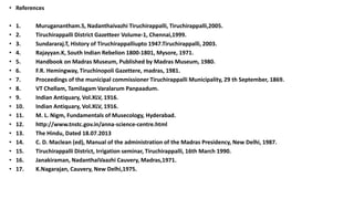 • References
• 1. Muruganantham.S, Nadanthaivazhi Tiruchirappalli, Tiruchirappalli,2005.
• 2. Tiruchirappalli District Gazetteer Volume-1, Chennai,1999.
• 3. Sundararaj.T, History of Tiruchirappalliupto 1947.Tiruchirappalli, 2003.
• 4. Rajayyan.K, South Indian Rebelion 1800-1801, Mysore, 1971.
• 5. Handbook on Madras Museum, Published by Madras Museum, 1980.
• 6. F.R. Hemingway, Tiruchinopoli Gazettere, madras, 1981.
• 7. Proceedings of the municipal commissioner Tiruchirappalli Municipality, 29 th September, 1869.
• 8. VT Chellam, Tamilagam Varalarum Panpaadum.
• 9. Indian Antiquary, Vol.XLV, 1916.
• 10. Indian Antiquary, Vol.XLV, 1916.
• 11. M. L. Nigm, Fundamentals of Musecology, Hyderabad.
• 12. http://www.tnstc.gov.in/anna-science-centre.html
• 13. The Hindu, Dated 18.07.2013
• 14. C. D. Maclean (ed), Manual of the administration of the Madras Presidency, New Delhi, 1987.
• 15. Tiruchirappalli District, Irrigation seminar, Tiruchirappalli, 16th March 1990.
• 16. Janakiraman, NadanthaiVaazhi Cauvery, Madras,1971.
• 17. K.Nagarajan, Cauvery, New Delhi,1975.
 