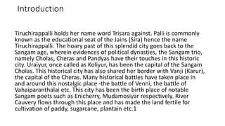 Introduction
Tiruchirappalli holds her name word Trisara against. Palli is commonly
known as the educational seat of the Jains (Sira) hence the name
Tiruchirappalli. The hoary past of this splendid city goes back to the
Sangam age, wherein evidences of political dynasties, the Sangam trio,
namely Cholas, Cheras and Pandyas have their touches in this historic
city. Uraiyur, once called as Koliyur, has been the capital of the Sangam
Cholas. This historical city has also shared her border with Vanji (Karur),
the capital of the Cheras. Many historical battles have taken place in
and around this nostalgic place -the battle of Venni, the battle of
Vahaiparanthalai etc. This city has been the birth place of notable
Sangam poets such as Enicherry, Mudamosiyar respectively. River
Cauvery flows through this place and has made the land fertile for
cultivation of paddy, sugarcane, plantain etc.1
 
