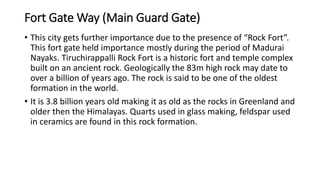 Fort Gate Way (Main Guard Gate)
• This city gets further importance due to the presence of “Rock Fort”.
This fort gate held importance mostly during the period of Madurai
Nayaks. Tiruchirappalli Rock Fort is a historic fort and temple complex
built on an ancient rock. Geologically the 83m high rock may date to
over a billion of years ago. The rock is said to be one of the oldest
formation in the world.
• It is 3.8 billion years old making it as old as the rocks in Greenland and
older then the Himalayas. Quarts used in glass making, feldspar used
in ceramics are found in this rock formation.
 