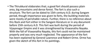 • The Thirukkural elaborates that; a good fort should possess plain
area, big mountains and dense forest. The fort is also such a
structure. The fort can be dated to 15th century A.D. during Sangam
period, though importance was given to forts, the building materials
were mostly of perishable nature. Further, there is no reference about
this Rock and Fort either in the Sangam literature or in any document
before 15th century A.D. This fort was built during the period of
Vijayanagar Empire and it was strengthened by Viswanatha Nayaka.
With the fall of Viswanatha Nayaka, this fort could not be maintained
properly and was very much neglected. The appearance of the fort
has been explained by General Lawrence and Robert Orme. Orme has
given the sketch of this fort in his paintings.
 