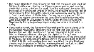 • The name ‘Rock fort’ comes from the fact that the place was used for
Military fortification, first by the Vijayanagar emperors and later by
the British during the Carnatic wars. Kumara Kampana’s invasion laid
the seeds of Vijayanagar Empire in Trichy. He brought back the Idol of
Sriranganatha from Tirupathi, which was taken away in order to save
it, from the clutches of Malik Kafur. During the early part of 16th
century, the region came under the control of Madurai Nayaks, who
were governors of Vijayanagar Empire. Under the rule of Madurai
Nayaks only Trichy began to prosper and grow to be a city that it is
today.
• Viswanatha Nayak, the founder of Nayakship of Madurai along with
the General Ariyanatha, strengthened the fort that was in ruins.
Teppakulam was also constructed during this period. Again when,
Mutthu Veerappa Nayak I changed his capital to Trichy it was
strengthened further in 1616 A.D. Tirumalai Nayak shifted the capital
to Madurai. But Chockanatha Nayak shifted the capital back to Trichy
in 1665 A.D. He built a palace here and beautified the city. Realising
the strategic important of Trichy, he strengthened the fort. In 1680,
this fort was besieged by Dalavay Kumaraiya of Mysore.
 
