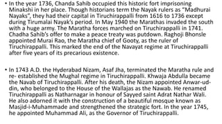 • In the year 1736, Chanda Sahib occupied this historic fort imprisoning
Minakshi in her place. Though historians term the Nayak rulers as “Madhurai
Nayaks”, they had their capital in Tiruchirappalli from 1616 to 1736 except
during Tirumalai Nayak’s period. In May 1940 the Marathas invaded the south
with a huge army. The Maratha forces marched on Tiruchirappalli in 1741.
Chadha Sahib’s offer to make a peace treaty was putdown. Raghoji Bhonsle
appointed Murai Rao, the Maratha chief of Gooty, as the ruler of
Tiruchirappalli. This marked the end of the Navayat regime at Tiruchirappalli
after five years of its precarious existence.
• In 1743 A.D. the Hyderabad Nizam, Asaf Jha, terminated the Maratha rule and
re- established the Mughal regime in Tiruchirappalli. Khwaja Abdulla became
the Navab of Tiruchirappalli. After his death, the Nizam appointed Anwar-ud-
din, who belonged to the House of the Wallajas as the Nawab. He renamed
Tiruchirappalli as Natharnagar in honour of Sayyed saint Adrat Nathar Wali.
He also adorned it with the construction of a beautiful mosque known as
Masjid-i-Muhammade and strengthened the strategic fort. In the year 1745,
he appointed Muhammad Ali, as the Governor of Tiruchirappalli.
 