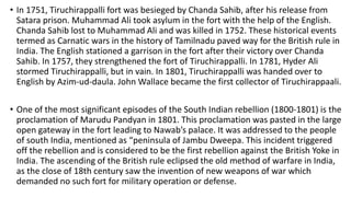 • In 1751, Tiruchirappalli fort was besieged by Chanda Sahib, after his release from
Satara prison. Muhammad Ali took asylum in the fort with the help of the English.
Chanda Sahib lost to Muhammad Ali and was killed in 1752. These historical events
termed as Carnatic wars in the history of Tamilnadu paved way for the British rule in
India. The English stationed a garrison in the fort after their victory over Chanda
Sahib. In 1757, they strengthened the fort of Tiruchirappalli. In 1781, Hyder Ali
stormed Tiruchirappalli, but in vain. In 1801, Tiruchirappalli was handed over to
English by Azim-ud-daula. John Wallace became the first collector of Tiruchirappaali.
• One of the most significant episodes of the South Indian rebellion (1800-1801) is the
proclamation of Marudu Pandyan in 1801. This proclamation was pasted in the large
open gateway in the fort leading to Nawab’s palace. It was addressed to the people
of south India, mentioned as “peninsula of Jambu Dweepa. This incident triggered
off the rebellion and is considered to be the first rebellion against the British Yoke in
India. The ascending of the British rule eclipsed the old method of warfare in India,
as the close of 18th century saw the invention of new weapons of war which
demanded no such fort for military operation or defense.
 
