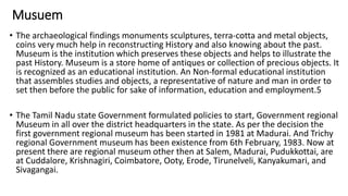 Musuem
• The archaeological findings monuments sculptures, terra-cotta and metal objects,
coins very much help in reconstructing History and also knowing about the past.
Museum is the institution which preserves these objects and helps to illustrate the
past History. Museum is a store home of antiques or collection of precious objects. It
is recognized as an educational institution. An Non-formal educational institution
that assembles studies and objects, a representative of nature and man in order to
set then before the public for sake of information, education and employment.5
• The Tamil Nadu state Government formulated policies to start, Government regional
Museum in all over the district headquarters in the state. As per the decision the
first government regional museum has been started in 1981 at Madurai. And Trichy
regional Government museum has been existence from 6th February, 1983. Now at
present there are regional museum other then at Salem, Madurai, Pudukkottai, are
at Cuddalore, Krishnagiri, Coimbatore, Ooty, Erode, Tirunelveli, Kanyakumari, and
Sivagangai.
 