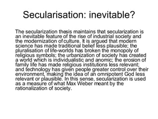 Secularisation: inevitable? <ul><li>The secularization thesis maintains that secularization is an inevitable feature of th...