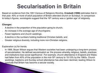 Based on evidence from the 1851 Census of Religions Worship, Crockett (1998) estimates that in
that year, 40% or more of adult population of Britain attended church on Sundays. In comparison
to today’s figures, sociologists suggest that the 19th century was a ‘golden age’ of religiosity.
Changes:
o A decline in the proportion of the population going to church;
o An increase in the average age of churchgoers;
o Fewer baptisms and church weddings;
o A decline in the numbers holding traditional Christian beliefs; and
o Greater religious diversity, including more non-Christian religions.
Explanation (s) for trends:
o In 1966, Bryan Wilson argues that Western societies had been undergoing a long-term process
of secularisation. He defined secularisation as ‘the process whereby religious, beliefs, practices
and institutions lose social significance’. For example, church attendance in England and Wales
had fallen from 40% of the population in the mid-19th century to 10-15% by the 1960s. Church
weddings, baptisms and Sunday school attendance has also been declined, leading Wilson to
conclude that Britain has become a secular society.
 