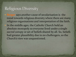  Berger says another cause of secularisation is the 
trend towards religious diversity where there are many 
religious organisations and interpretation of the faith. 
 In the middle ages, the Catholic Church held an 
absolute monopoly so everyone lived under a single 
sacred canopy or set of beliefs shared by all. So, beliefs 
had greater plausibility due to no challengers, so the 
Church’s view was unquestioned. 
 