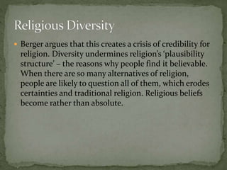  Berger argues that this creates a crisis of credibility for 
religion. Diversity undermines religion’s ‘plausibility 
structure’ – the reasons why people find it believable. 
When there are so many alternatives of religion, 
people are likely to question all of them, which erodes 
certainties and traditional religion. Religious beliefs 
become rather than absolute. 
 