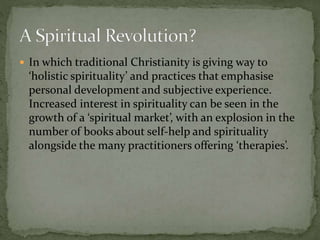  In which traditional Christianity is giving way to 
‘holistic spirituality’ and practices that emphasise 
personal development and subjective experience. 
Increased interest in spirituality can be seen in the 
growth of a ‘spiritual market’, with an explosion in the 
number of books about self-help and spirituality 
alongside the many practitioners offering ‘therapies’. 
 