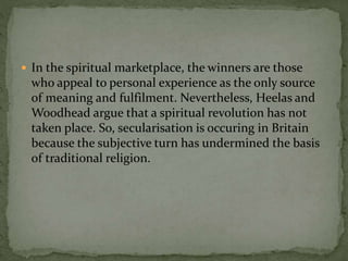  In the spiritual marketplace, the winners are those 
who appeal to personal experience as the only source 
of meaning and fulfilment. Nevertheless, Heelas and 
Woodhead argue that a spiritual revolution has not 
taken place. So, secularisation is occuring in Britain 
because the subjective turn has undermined the basis 
of traditional religion. 

