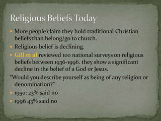  More people claim they hold traditional Christian 
beliefs than belong/go to church. 
 Religious belief is declining. 
 Gill et al reviewed 100 national surveys on religious 
beliefs between 1936-1996. they show a significant 
decline in the belief of a God or Jesus. 
“Would you describe yourself as being of any religion or 
denomination?” 
 1950: 23% said no 
 1996 43% said no 
 