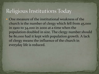  One measure of the institutional weakness of the 
church is the number of clergy which fell from 45,000 
in 1900 to 34,000 in 2000 at a time when the 
population doubled in size. The clergy number should 
be 80,000 had it kept with population growth. A lack 
of clergy means the influence of the church in 
everyday life is reduced. 
 