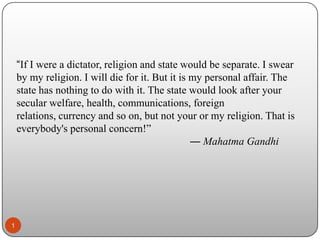“If I were a dictator, religion and state would be separate. I swear
by my religion. I will die for it. But it is my personal affair. The
state has nothing to do with it. The state would look after your
secular welfare, health, communications, foreign
relations, currency and so on, but not your or my religion. That is
everybody's personal concern!”
― Mahatma Gandhi

1

 