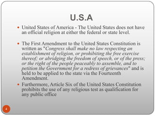 U.S.A
 United States of America - The United States does not have

an official religion at either the federal or state level.
 The First Amendment to the United States Constitution is

written as "Congress shall make no law respecting an
establishment of religion, or prohibiting the free exercise
thereof; or abridging the freedom of speech, or of the press;
or the right of the people peaceably to assemble, and to
petition the Government for a redress of grievances" and is
held to be applied to the state via the Fourteenth
Amendment.
 Furthermore, Article Six of the United States Constitution
prohibits the use of any religious test as qualification for
any public office
4

 