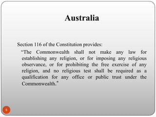 Australia
Section 116 of the Constitution provides:
“The Commonwealth shall not make any law for
establishing any religion, or for imposing any religious
observance, or for prohibiting the free exercise of any
religion, and no religious test shall be required as a
qualification for any office or public trust under the
Commonwealth.”

5

 