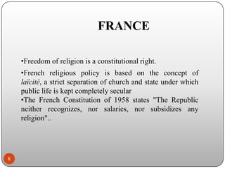 FRANCE
•Freedom of religion is a constitutional right.
•French religious policy is based on the concept of
laïcité, a strict separation of church and state under which
public life is kept completely secular
•The French Constitution of 1958 states "The Republic
neither recognizes, nor salaries, nor subsidizes any
religion"..

6

 
