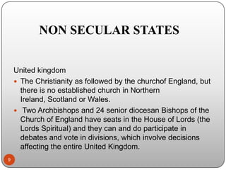 NON SECULAR STATES
United kingdom
 The Christianity as followed by the churchof England, but
there is no established church in Northern
Ireland, Scotland or Wales.
 Two Archbishops and 24 senior diocesan Bishops of the
Church of England have seats in the House of Lords (the
Lords Spiritual) and they can and do participate in
debates and vote in divisions, which involve decisions
affecting the entire United Kingdom.
9

 