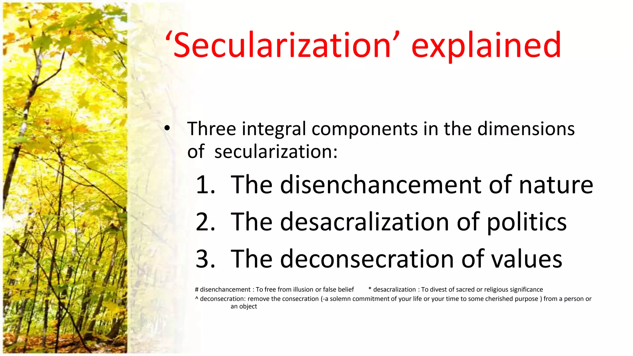 ‘Secularization’ explained
• Three integral components in the dimensions
of secularization:
1. The disenchancement of nature
2. The desacralization of politics
3. The deconsecration of values
# disenchancement : To free from illusion or false belief * desacralization : To divest of sacred or religious significance
^ deconsecration: remove the consecration (-a solemn commitment of your life or your time to some cherished purpose ) from a person or
an object
 
