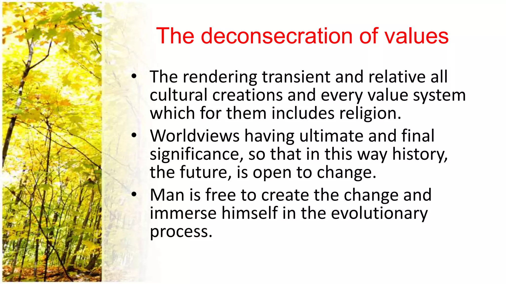 The deconsecration of values
• The rendering transient and relative all
cultural creations and every value system
which for them includes religion.
• Worldviews having ultimate and final
significance, so that in this way history,
the future, is open to change.
• Man is free to create the change and
immerse himself in the evolutionary
process.
 