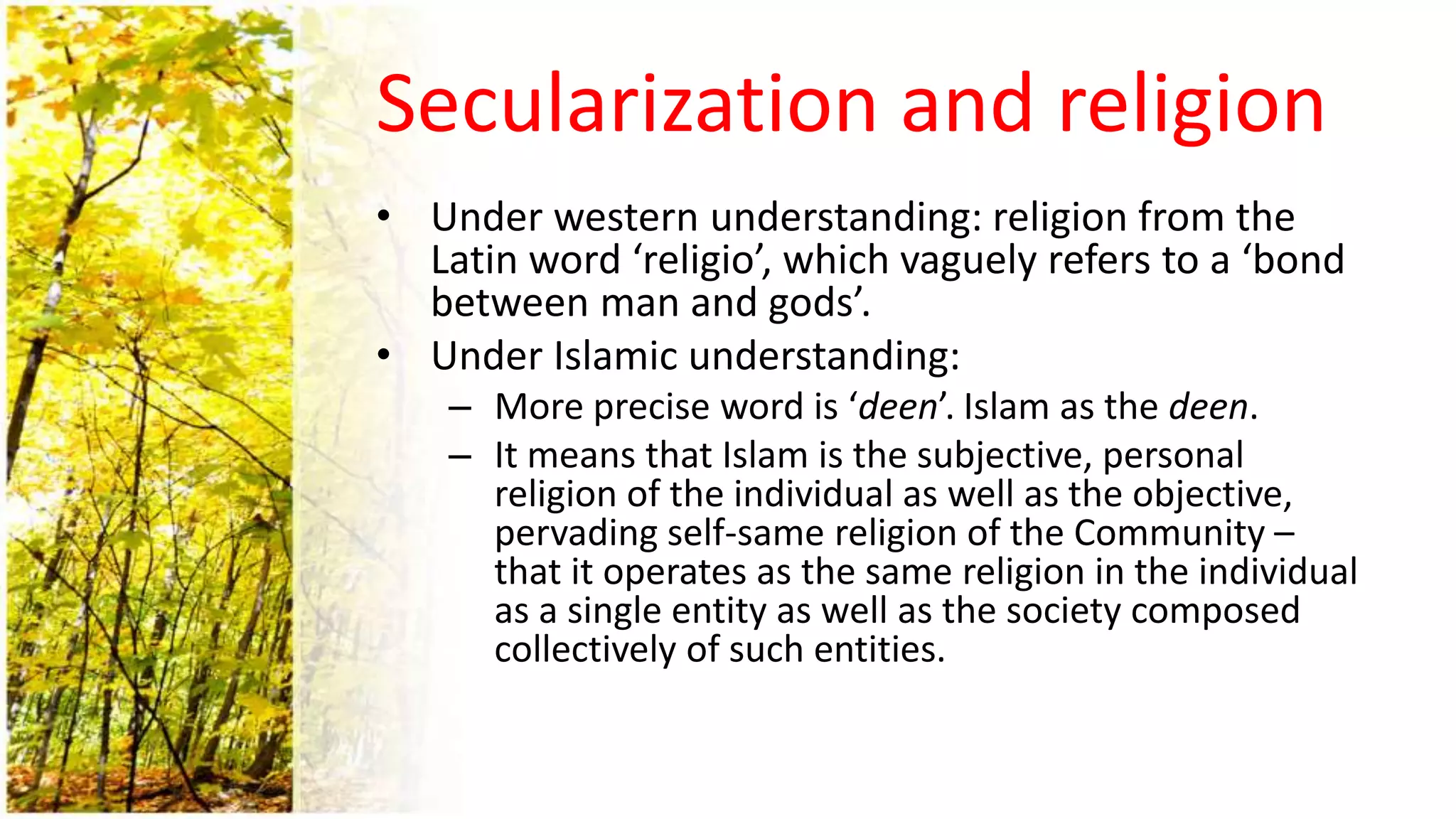 Secularization and religion
• Under western understanding: religion from the
Latin word ‘religio’, which vaguely refers to a ‘bond
between man and gods’.
• Under Islamic understanding:
– More precise word is ‘deen’. Islam as the deen.
– It means that Islam is the subjective, personal
religion of the individual as well as the objective,
pervading self-same religion of the Community –
that it operates as the same religion in the individual
as a single entity as well as the society composed
collectively of such entities.
 