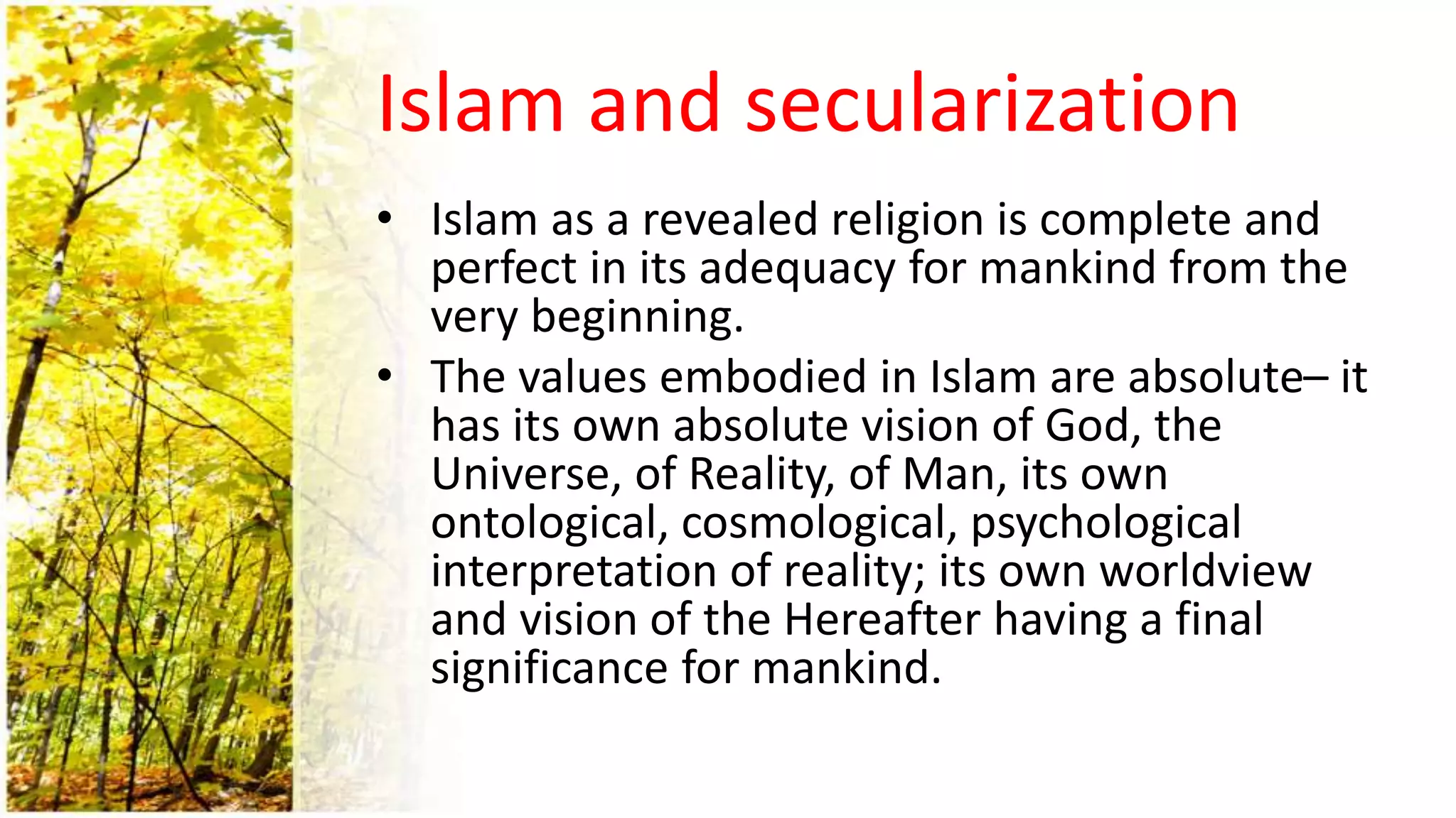 Islam and secularization
• Islam as a revealed religion is complete and
perfect in its adequacy for mankind from the
very beginning.
• The values embodied in Islam are absolute– it
has its own absolute vision of God, the
Universe, of Reality, of Man, its own
ontological, cosmological, psychological
interpretation of reality; its own worldview
and vision of the Hereafter having a final
significance for mankind.
 