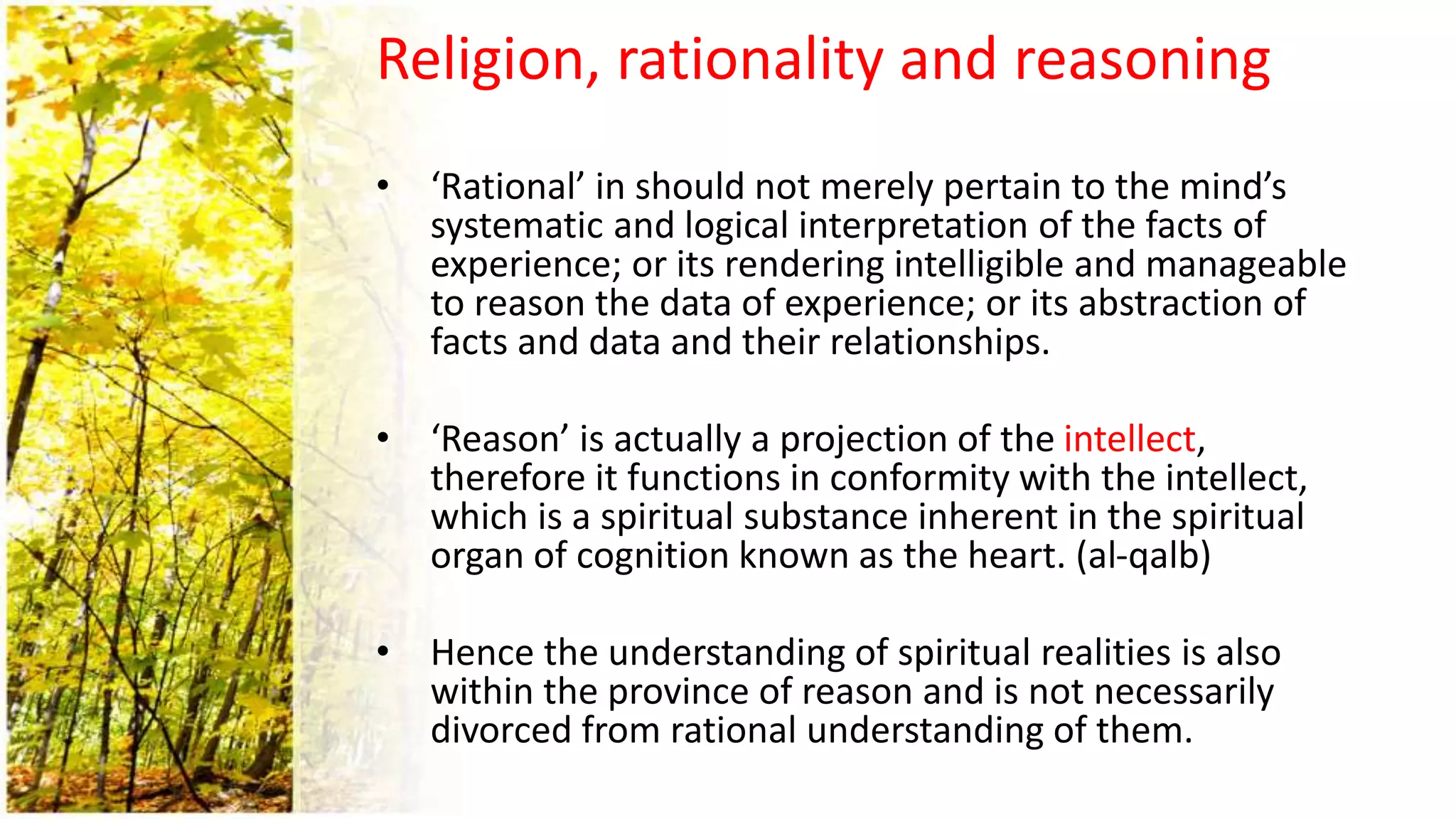 Religion, rationality and reasoning
• ‘Rational’ in should not merely pertain to the mind’s
systematic and logical interpretation of the facts of
experience; or its rendering intelligible and manageable
to reason the data of experience; or its abstraction of
facts and data and their relationships.
• ‘Reason’ is actually a projection of the intellect,
therefore it functions in conformity with the intellect,
which is a spiritual substance inherent in the spiritual
organ of cognition known as the heart. (al-qalb)
• Hence the understanding of spiritual realities is also
within the province of reason and is not necessarily
divorced from rational understanding of them.
 
