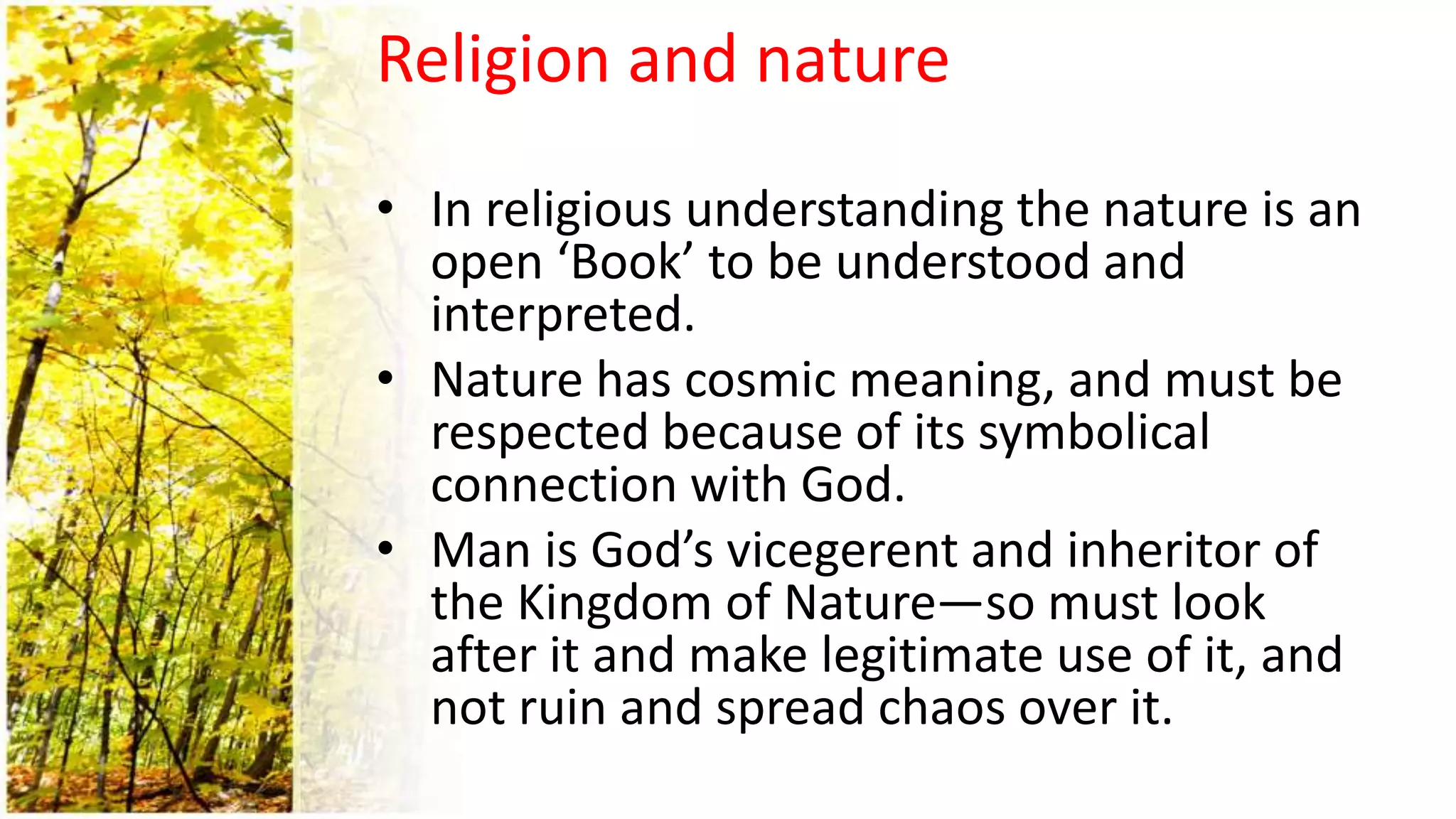 Religion and nature
• In religious understanding the nature is an
open ‘Book’ to be understood and
interpreted.
• Nature has cosmic meaning, and must be
respected because of its symbolical
connection with God.
• Man is God’s vicegerent and inheritor of
the Kingdom of Nature—so must look
after it and make legitimate use of it, and
not ruin and spread chaos over it.
 