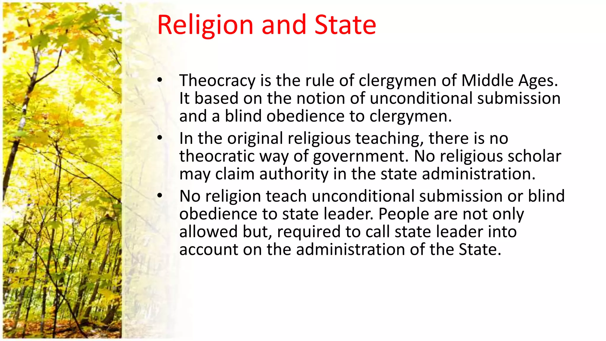 Religion and State
• Theocracy is the rule of clergymen of Middle Ages.
It based on the notion of unconditional submission
and a blind obedience to clergymen.
• In the original religious teaching, there is no
theocratic way of government. No religious scholar
may claim authority in the state administration.
• No religion teach unconditional submission or blind
obedience to state leader. People are not only
allowed but, required to call state leader into
account on the administration of the State.
 