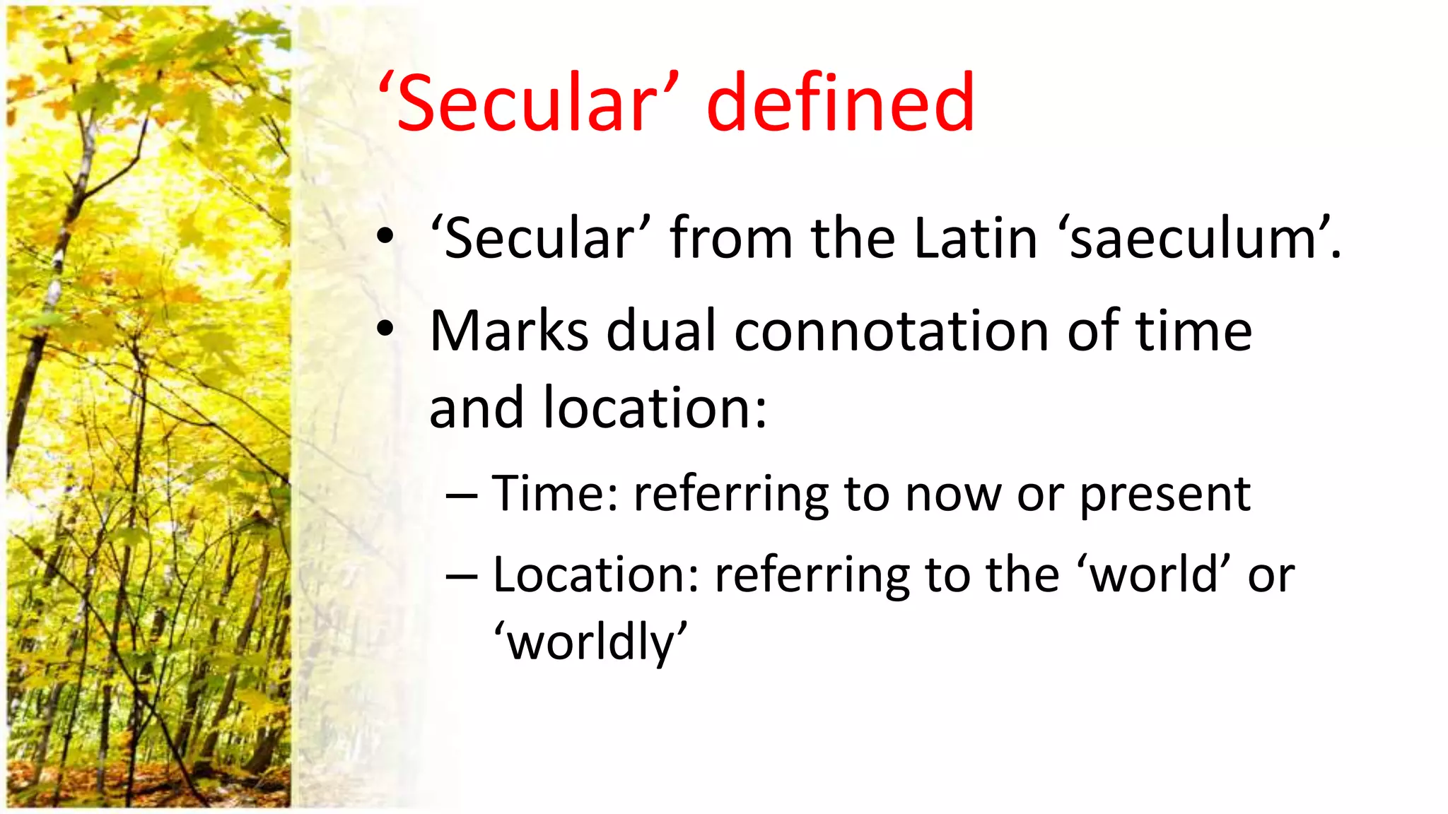 ‘Secular’ defined
• ‘Secular’ from the Latin ‘saeculum’.
• Marks dual connotation of time
and location:
– Time: referring to now or present
– Location: referring to the ‘world’ or
‘worldly’
 