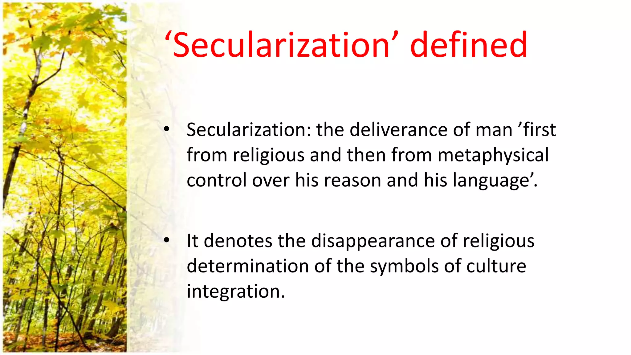 ‘Secularization’ defined
• Secularization: the deliverance of man ’first
from religious and then from metaphysical
control over his reason and his language’.
• It denotes the disappearance of religious
determination of the symbols of culture
integration.
 