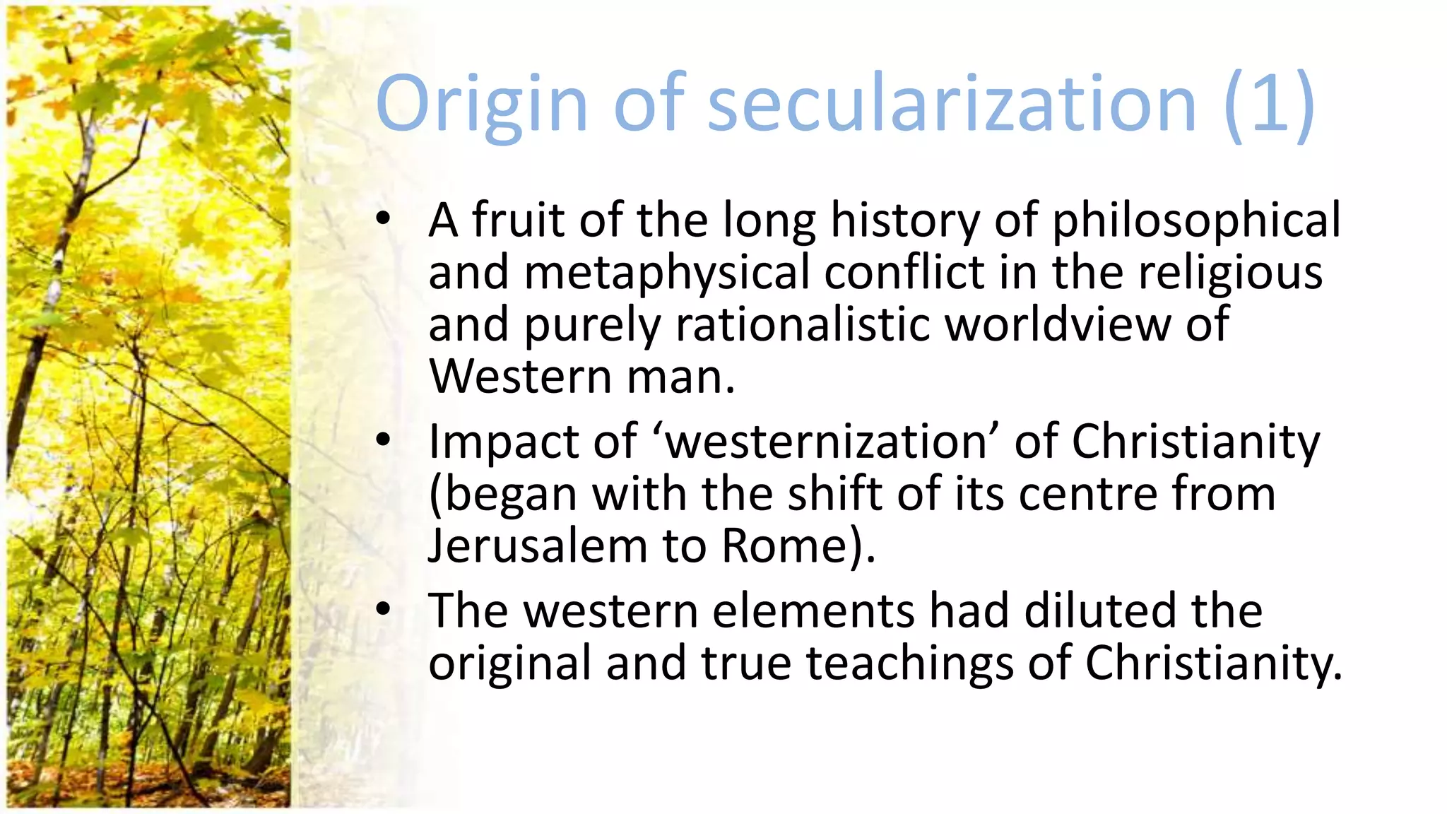 Origin of secularization (1)
• A fruit of the long history of philosophical
and metaphysical conflict in the religious
and purely rationalistic worldview of
Western man.
• Impact of ‘westernization’ of Christianity
(began with the shift of its centre from
Jerusalem to Rome).
• The western elements had diluted the
original and true teachings of Christianity.
 
