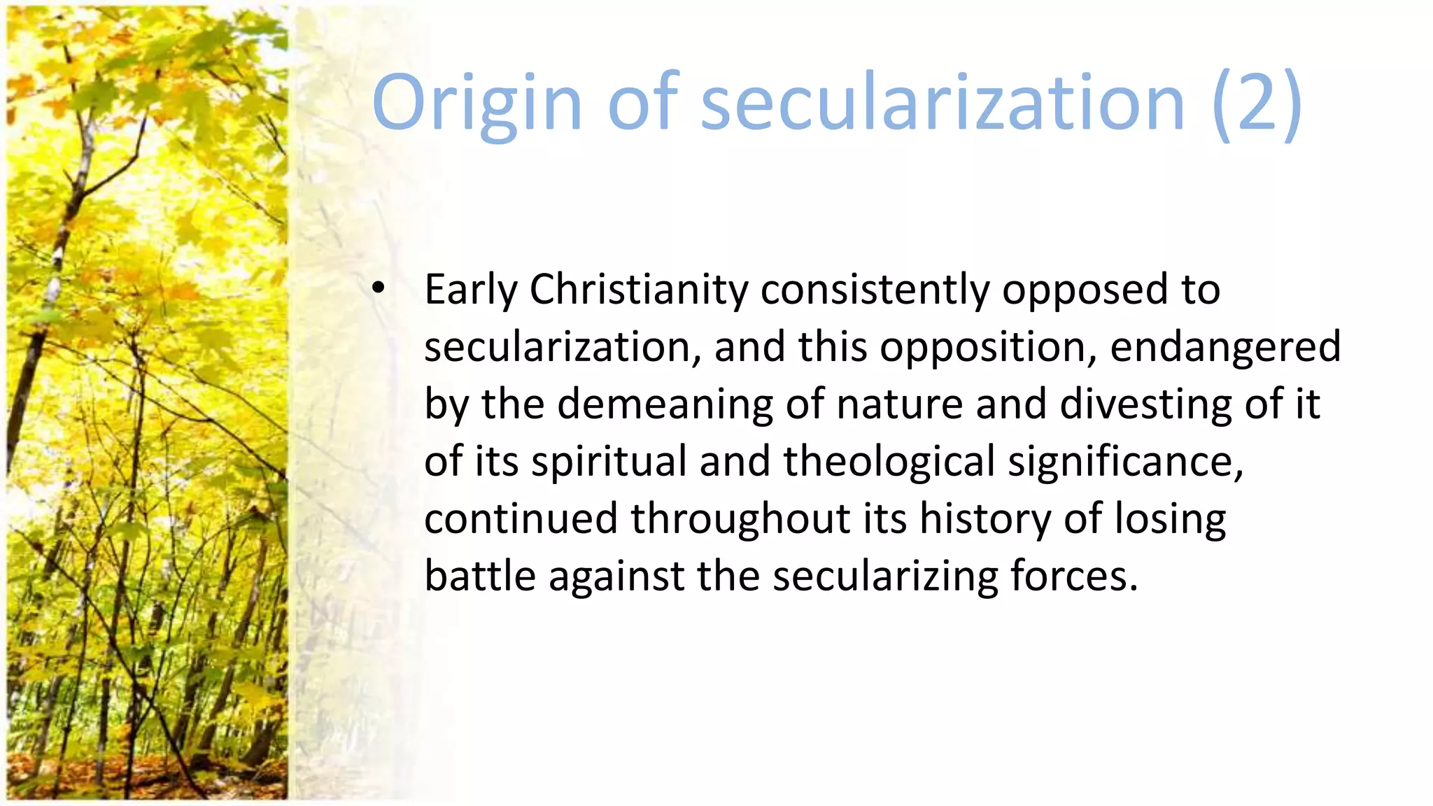 Origin of secularization (2)
• Early Christianity consistently opposed to
secularization, and this opposition, endangered
by the demeaning of nature and divesting of it
of its spiritual and theological significance,
continued throughout its history of losing
battle against the secularizing forces.
 