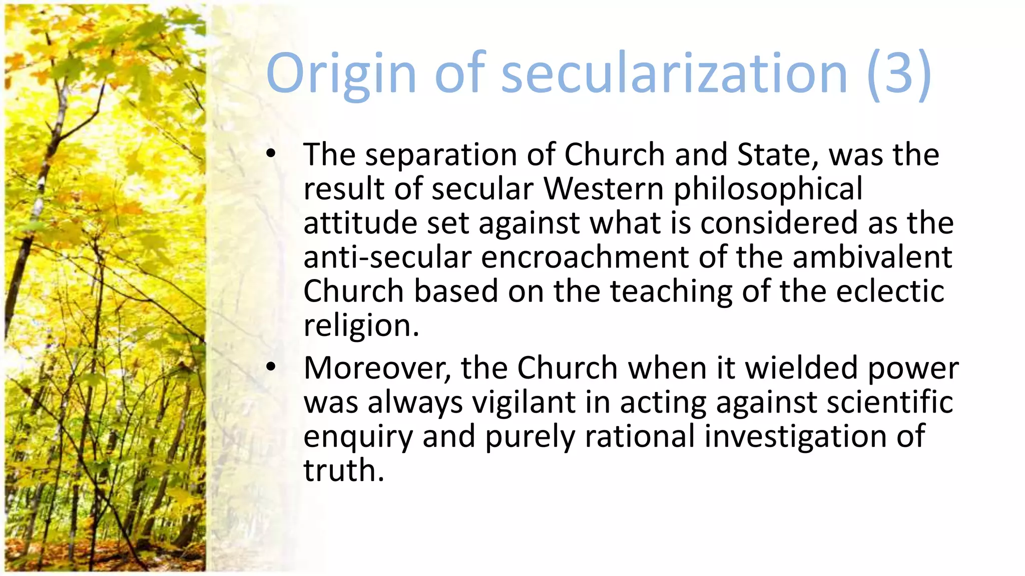 Origin of secularization (3)
• The separation of Church and State, was the
result of secular Western philosophical
attitude set against what is considered as the
anti-secular encroachment of the ambivalent
Church based on the teaching of the eclectic
religion.
• Moreover, the Church when it wielded power
was always vigilant in acting against scientific
enquiry and purely rational investigation of
truth.
 