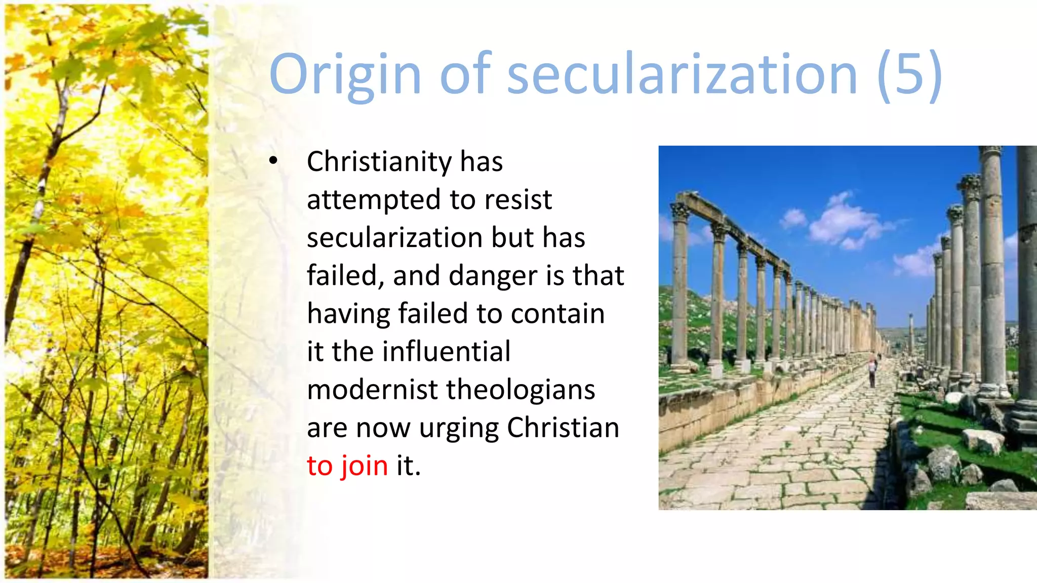 Origin of secularization (5)
• Christianity has
attempted to resist
secularization but has
failed, and danger is that
having failed to contain
it the influential
modernist theologians
are now urging Christian
to join it.
 