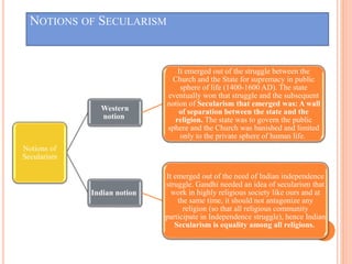 NOTIONS OF SECULARISM
Notions of
Secularism
Western
notion
It emerged out of the struggle between the
Church and the State for supremacy in public
sphere of life (1400-1600 AD). The state
eventually won that struggle and the subsequent
notion of Secularism that emerged was: A wall
of separation between the state and the
religion. The state was to govern the public
sphere and the Church was banished and limited
only to the private sphere of human life.
Indian notion
It emerged out of the need of Indian independence
struggle. Gandhi needed an idea of secularism that
work in highly religious society like ours and at
the same time, it should not antagonize any
religion (so that all religious community
participate in Independence struggle), hence Indian
Secularism is equality among all religions.
 