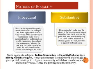 NOTIONS OF EQUALITY
Substantive
Here, not only I make sure the
winner is the one who runs fastest
100m but also, I will provide the
poor with bare minimum quality
of shoes so that he stands a
chance against the rich, now this
is equality in broad sense.
Procedural
Here the background inequality
is not considered. For example:
We make a procedure that he
who covers 100m fastest would
win the race. But a poor is
running barefoot and the rich in
world-class sports shoes, here
my procedure of winning the
race treat everyone equally but
does the poor has the same
chance of winning as the rich?
Same applies to religion. Indian Secularism is Equality(Substantive)
among various religion. Hence government is empowered and obliged to
give special privilege to religious community which has been historically
and socially weak. Hence the privileges to the minority.
 