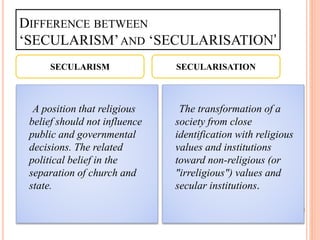 DIFFERENCE BETWEEN
‘SECULARISM’AND ‘SECULARISATION’
A position that religious
belief should not influence
public and governmental
decisions. The related
political belief in the
separation of church and
state.
The transformation of a
society from close
identification with religious
values and institutions
toward non-religious (or
"irreligious") values and
secular institutions.
SECULARISM SECULARISATION
 