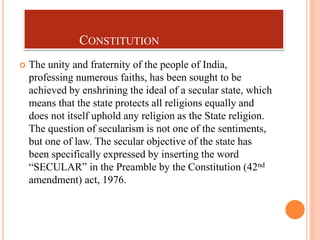 CONSTITUTION
 The unity and fraternity of the people of India,
professing numerous faiths, has been sought to be
achieved by enshrining the ideal of a secular state, which
means that the state protects all religions equally and
does not itself uphold any religion as the State religion.
The question of secularism is not one of the sentiments,
but one of law. The secular objective of the state has
been specifically expressed by inserting the word
“SECULAR” in the Preamble by the Constitution (42nd
amendment) act, 1976.
 
