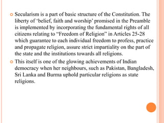  Secularism is a part of basic structure of the Constitution. The
liberty of ‘belief, faith and worship’ promised in the Preamble
is implemented by incorporating the fundamental rights of all
citizens relating to “Freedom of Religion” in Articles 25-28
which guarantee to each individual freedom to profess, practice
and propagate religion, assure strict impartiality on the part of
the state and the institutions towards all religions.
 This itself is one of the glowing achievements of Indian
democracy when her neighbours, such as Pakistan, Bangladesh,
Sri Lanka and Burma uphold particular religions as state
religions.
 