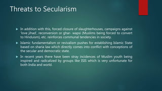 Threats to Secularism
 In addition with this, forced closure of slaughterhouses, campaigns against
‘love jihad’, reconversion or ghar- wapsi (Muslims being forced to convert
to Hinduism), etc. reinforces communal tendencies in society.
 Islamic fundamentalism or revivalism pushes for establishing Islamic State
based on sharia law which directly comes into conflict with conceptions of
the secular and democratic state.
 In recent years there have been stray incidences of Muslim youth being
inspired and radicalized by groups like ISIS which is very unfortunate for
both India and world.
 