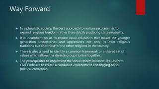 Way Forward
 In a pluralistic society, the best approach to nurture secularism is to
expand religious freedom rather than strictly practicing state neutrality.
 It is incumbent on us to ensure value-education that makes the younger
generation understands and appreciates not only its own religious
traditions but also those of the other religions in the country.
 There is also a need to identify a common framework or a shared set of
values which allows the diverse groups to live together.
 The prerequisites to implement the social reform initiative like Uniform
Civil Code are to create a conducive environment and forging socio-
political consensus.
 