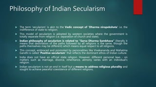 Philosophy of Indian Secularism
 The term ‘secularism’ is akin to the Vedic concept of ‘Dharma nirapekshata’ i.e. the
indifference of state to religion.
 This model of secularism is adopted by western societies where the government is
totally separate from religion (i.e. separation of church and state).
 Indian philosophy of secularism is related to “Sarva Dharma Sambhava” (literally it
means that destination of the paths followed by all religions is the same, though the
paths themselves may be different) which means equal respect to all religions.
 This concept, embraced and promoted by personalities like Vivekananda and Mahatma
Gandhi is called ‘Positive secularism’ that reflects the dominant ethos of Indian culture.
 India does not have an official state religion. However, different personal laws - on
matters such as marriage, divorce, inheritance, alimony varies with an individual's
religion.
 Indian secularism is not an end in itself but a means to address religious plurality and
sought to achieve peaceful coexistence of different religions.
 