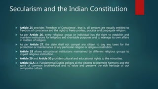 Secularism and the Indian Constitution
 Article 25 provides ‘Freedom of Conscience’, that is, all persons are equally entitled to
freedom of conscience and the right to freely profess, practise and propagate religion.
 As per Article 26, every religious group or individual has the right to establish and
maintain institutions for religious and charitable purposes and to manage its own affairs
in matters of religion.
 As per Article 27, the state shall not compel any citizen to pay any taxes for the
promotion or maintenance of any particular religion or religious institution.
 Article 28 allows educational institutions maintained by different religious groups to
impart religious instruction.
 Article 29 and Article 30 provides cultural and educational rights to the minorities.
 Article 51A i.e. Fundamental Duties obliges all the citizens to promote harmony and the
spirit of common brotherhood and to value and preserve the rich heritage of our
composite culture.
 
