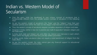 Indian vs. Western Model of
Secularism
 Over the years, India has developed its own unique concept of secularism that is
fundamentally different from the parallel western concept of secularism in the following
ways:
 As per the western model of secularism, the “State” and the “religion” have their own
separate spheres and neither the state nor the religion shall intervene in each other’s affairs.
 Thus, the western concept of secularism requires complete separation of religion and state.
 However, in India, neither in law nor in practice any 'wall of separation' between religion and
the State exists.
 In India, both state and religion can, and often do, interact and intervene in each other's
affairs within the legally prescribed and judicially settled parameters.
 In other words, Indian secularism does not require a total banishment of religion from the
State affairs.
 As per the western model, the state cannot give any financial support to educational
institutions run by religious communities.
 