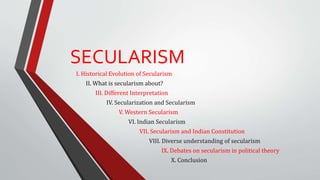 I. Historical Evolution of Secularism
II. What is secularism about?
III. Different Interpretation
IV. Secularization and Secularism
V. Western Secularism
VI. Indian Secularism
VII. Secularism and Indian Constitution
VIII. Diverse understanding of secularism
IX. Debates on secularism in political theory
X. Conclusion
SECULARISM
 