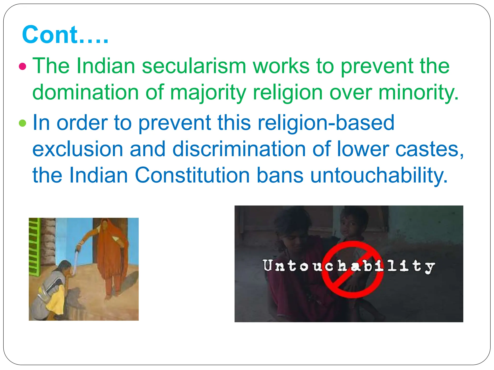 Cont….
 The Indian secularism works to prevent the
domination of majority religion over minority.
 In order to prevent this religion-based
exclusion and discrimination of lower castes,
the Indian Constitution bans untouchability.
 
