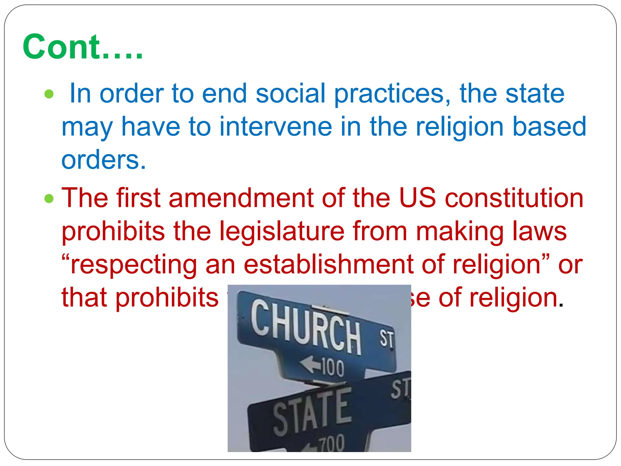 Cont….
 In order to end social practices, the state
may have to intervene in the religion based
orders.
 The first amendment of the US constitution
prohibits the legislature from making laws
“respecting an establishment of religion” or
that prohibits the free exercise of religion.
 