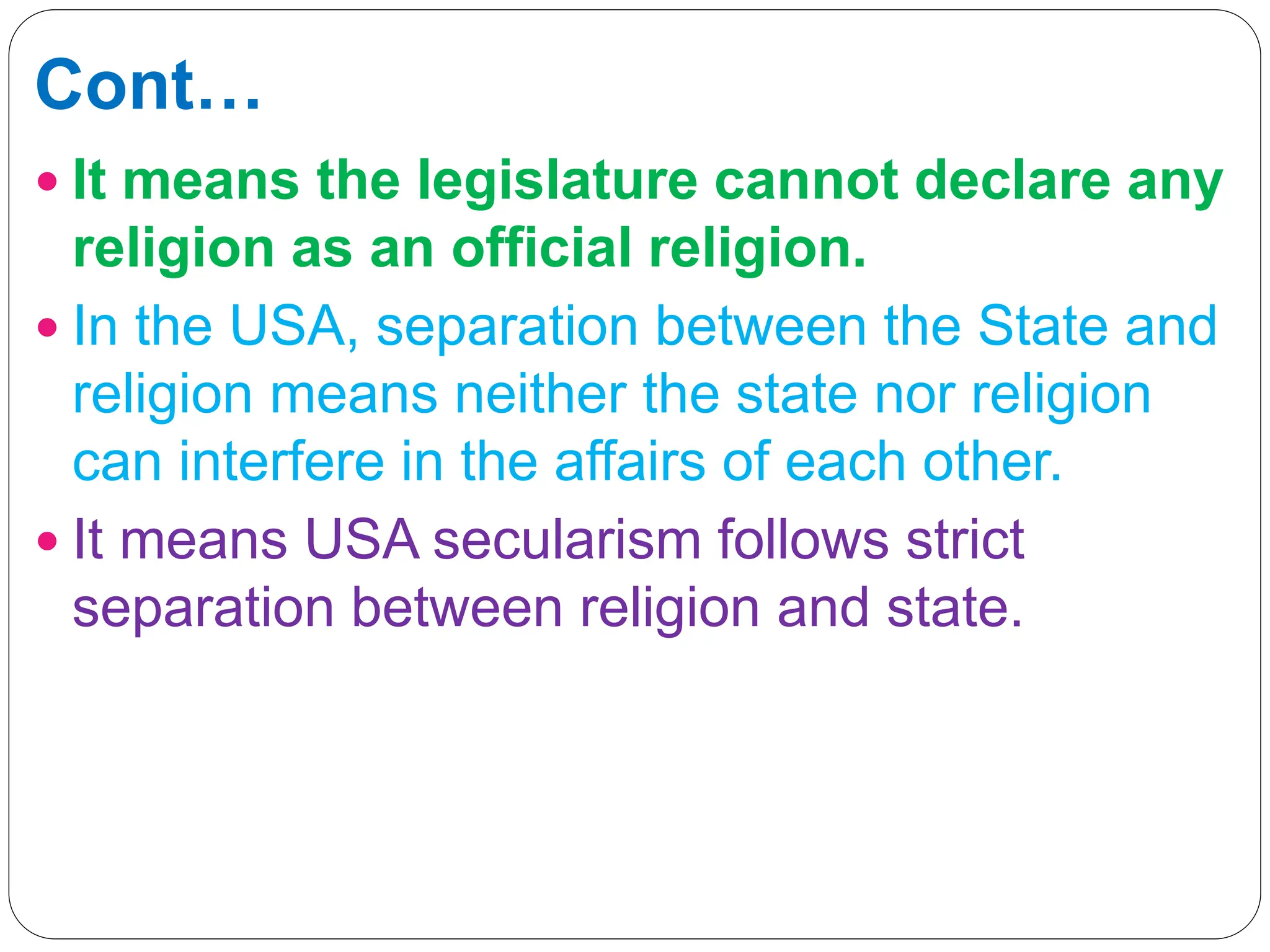 Cont…
 It means the legislature cannot declare any
religion as an official religion.
 In the USA, separation between the State and
religion means neither the state nor religion
can interfere in the affairs of each other.
 It means USA secularism follows strict
separation between religion and state.
 